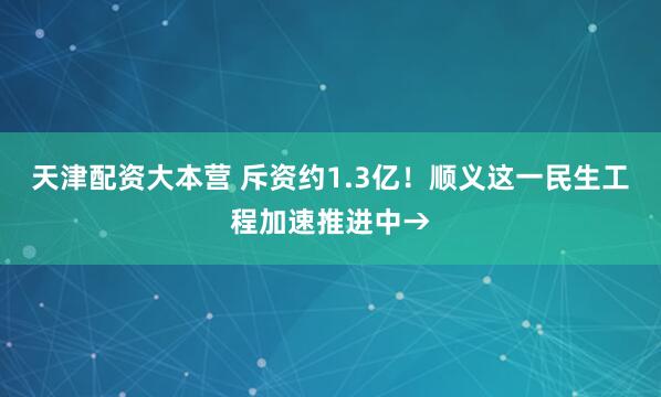 天津配资大本营 斥资约1.3亿！顺义这一民生工程加速推进中→