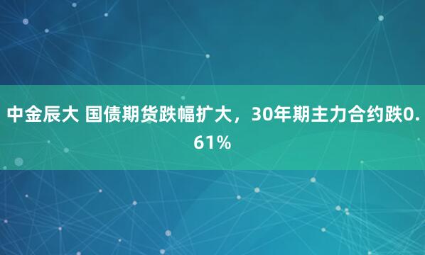 中金辰大 国债期货跌幅扩大，30年期主力合约跌0.61%