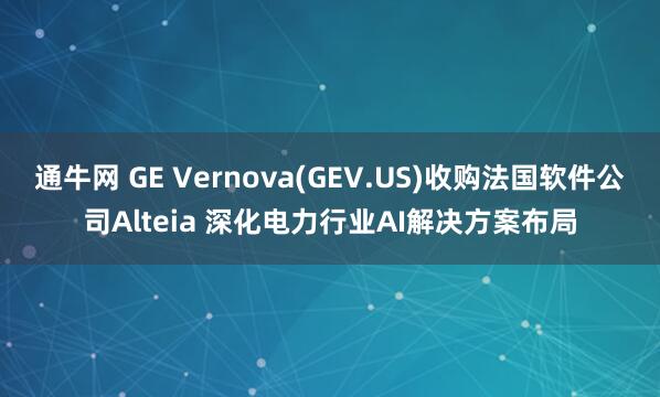 通牛网 GE Vernova(GEV.US)收购法国软件公司Alteia 深化电力行业AI解决方案布局