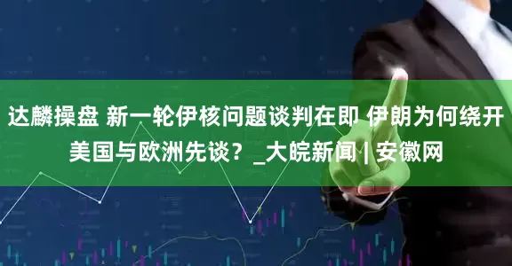 达麟操盘 新一轮伊核问题谈判在即 伊朗为何绕开美国与欧洲先谈？_大皖新闻 | 安徽网