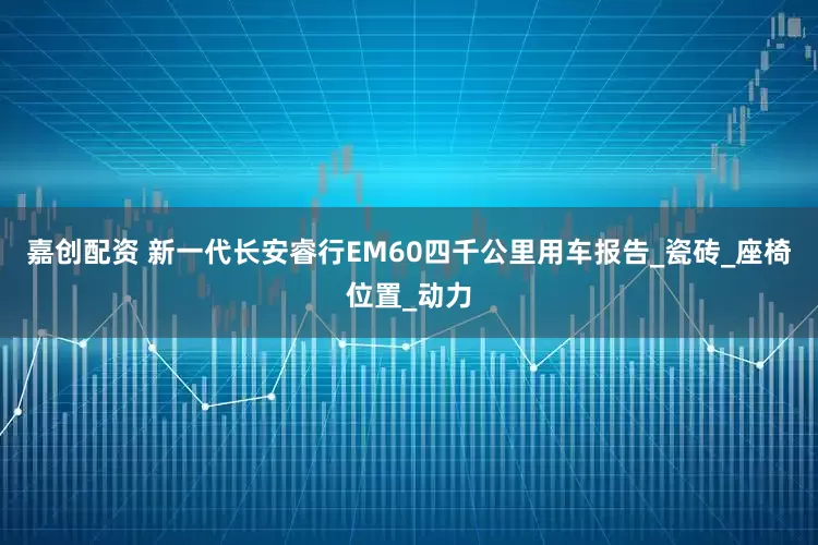 嘉创配资 新一代长安睿行EM60四千公里用车报告_瓷砖_座椅位置_动力