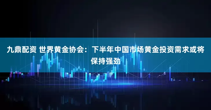 九鼎配资 世界黄金协会:下半年中国市场黄金投资需求或将保持强劲