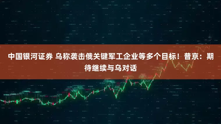 中国银河证券 乌称袭击俄关键军工企业等多个目标！普京：期待继续与乌对话