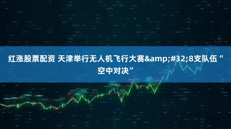 红涨股票配资 天津举行无人机飞行大赛 8支队伍“空中对决”
