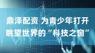 鼎泽配资 为青少年打开眺望世界的“科技之窗”