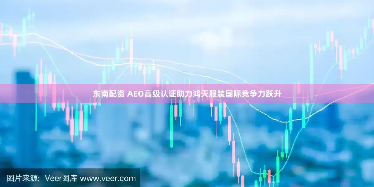 东南配资 AEO高级认证助力鸿天服装国际竞争力跃升
