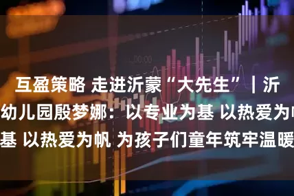 互盈策略 走进沂蒙“大先生”|沂南县孙祖镇中心幼儿园殷梦娜:以专业为基 以热爱为帆 为孩子们童年筑牢温暖防线