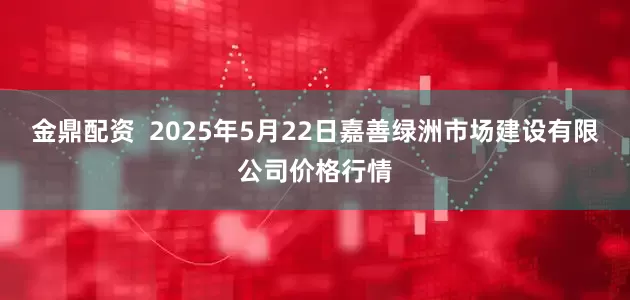 金鼎配资 2025年5月22日嘉善绿洲市场建设有限公司价格行情
