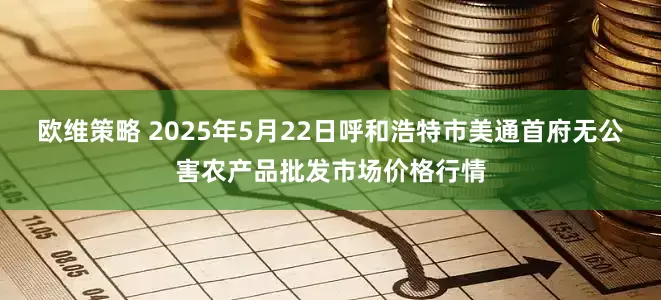 欧维策略 2025年5月22日呼和浩特市美通首府无公害农产品批发市场价格行情