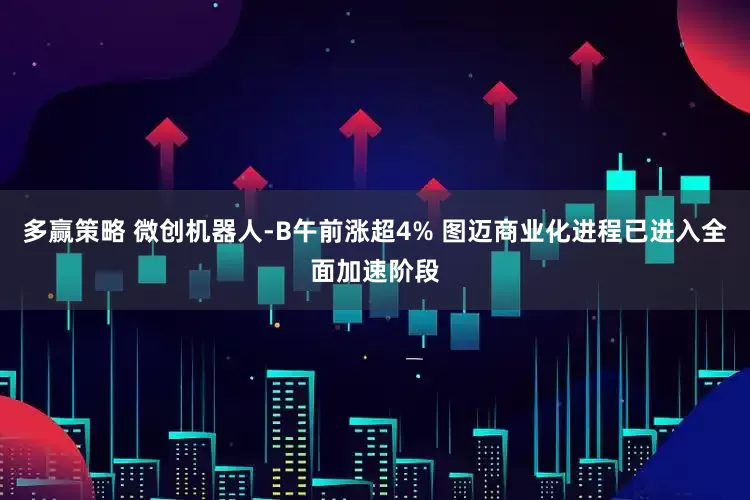 多赢策略 微创机器人-B午前涨超4% 图迈商业化进程已进入全面加速阶段
