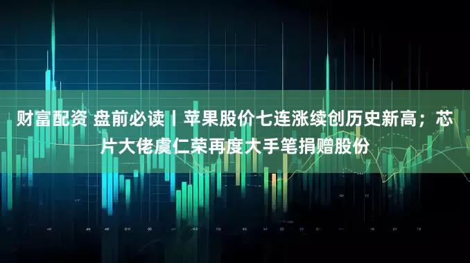 财富配资 盘前必读丨苹果股价七连涨续创历史新高;芯片大佬虞仁荣再度大手笔捐赠股份
