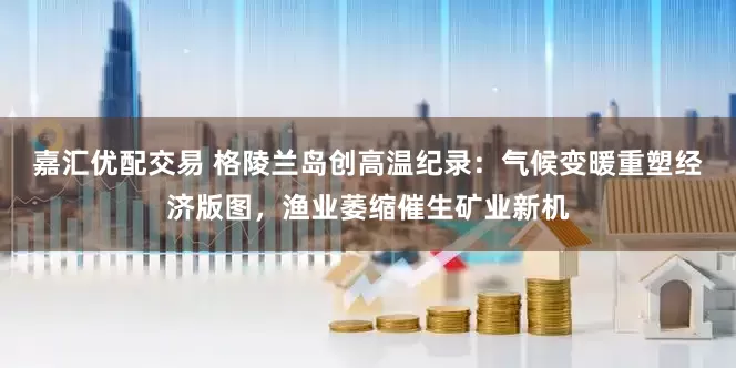 嘉汇优配交易 格陵兰岛创高温纪录：气候变暖重塑经济版图，渔业萎缩催生矿业新机