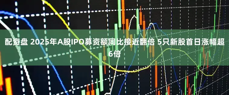 配资盘 2025年A股IPO募资额同比接近翻倍 5只新股首日涨幅超6倍