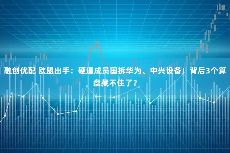 融创优配 欧盟出手：硬逼成员国拆华为、中兴设备！背后3个算盘藏不住了？