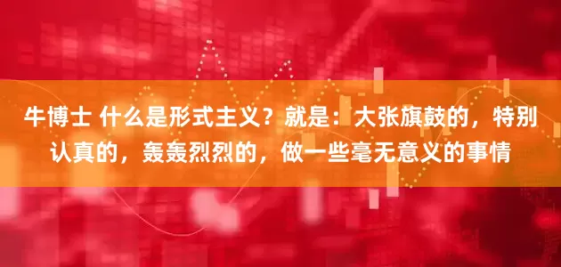 牛博士 什么是形式主义？就是：大张旗鼓的，特别认真的，轰轰烈烈的，做一些毫无意义的事情